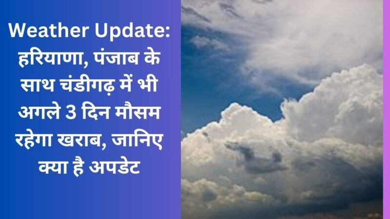 Weather Update: हरियाणा, पंजाब के साथ चंडीगढ़ में भी अगले 3 दिन मौसम रहेगा खराब, जानिए क्या है अपडेट