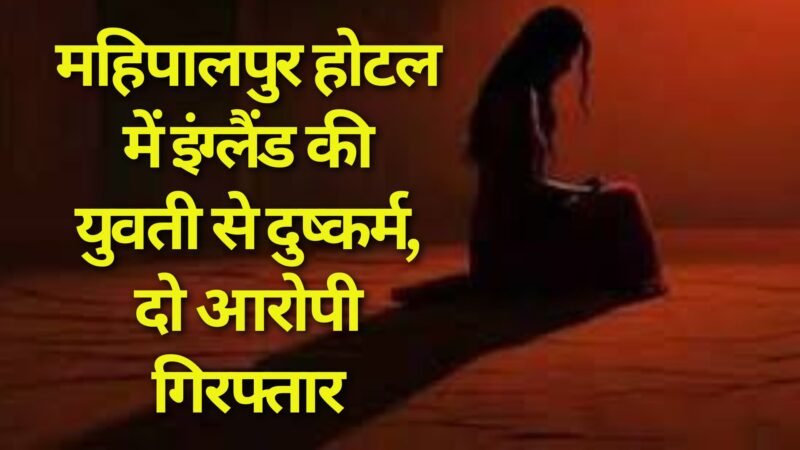 Delhi: महिपालपुर होटल में इंग्लैंड की युवती से दुष्कर्म, दो आरोपी गिरफ्तार